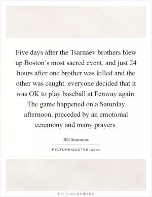 Five days after the Tsarnaev brothers blew up Boston’s most sacred event, and just 24 hours after one brother was killed and the other was caught, everyone decided that it was OK to play baseball at Fenway again. The game happened on a Saturday afternoon, preceded by an emotional ceremony and many prayers Picture Quote #1