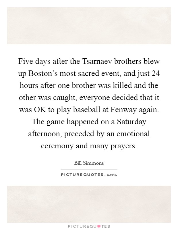 Five days after the Tsarnaev brothers blew up Boston's most sacred event, and just 24 hours after one brother was killed and the other was caught, everyone decided that it was OK to play baseball at Fenway again. The game happened on a Saturday afternoon, preceded by an emotional ceremony and many prayers. Picture Quote #1