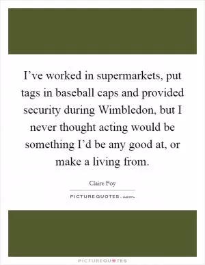 I’ve worked in supermarkets, put tags in baseball caps and provided security during Wimbledon, but I never thought acting would be something I’d be any good at, or make a living from Picture Quote #1