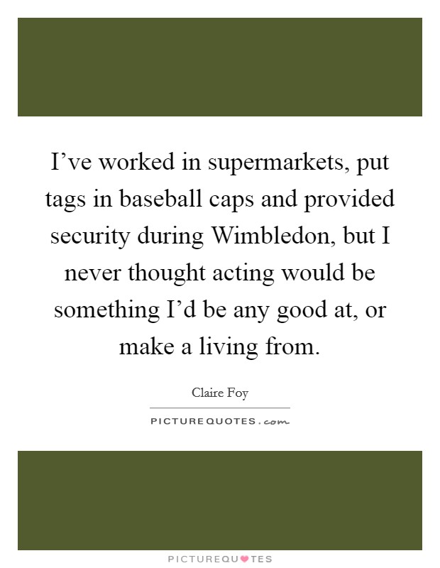 I've worked in supermarkets, put tags in baseball caps and provided security during Wimbledon, but I never thought acting would be something I'd be any good at, or make a living from. Picture Quote #1