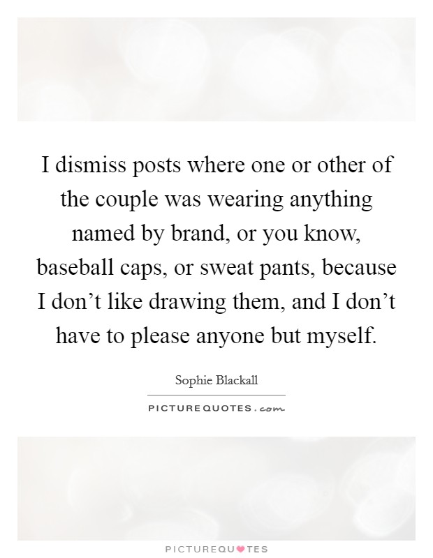 I dismiss posts where one or other of the couple was wearing anything named by brand, or you know, baseball caps, or sweat pants, because I don't like drawing them, and I don't have to please anyone but myself. Picture Quote #1
