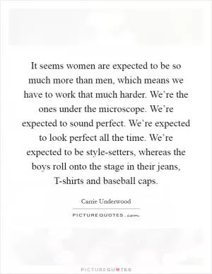 It seems women are expected to be so much more than men, which means we have to work that much harder. We’re the ones under the microscope. We’re expected to sound perfect. We’re expected to look perfect all the time. We’re expected to be style-setters, whereas the boys roll onto the stage in their jeans, T-shirts and baseball caps Picture Quote #1