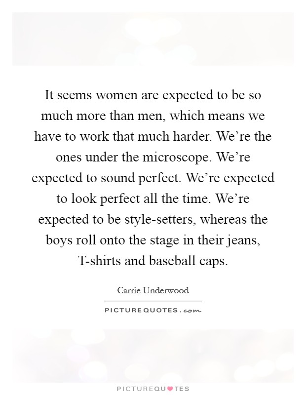 It seems women are expected to be so much more than men, which means we have to work that much harder. We're the ones under the microscope. We're expected to sound perfect. We're expected to look perfect all the time. We're expected to be style-setters, whereas the boys roll onto the stage in their jeans, T-shirts and baseball caps. Picture Quote #1