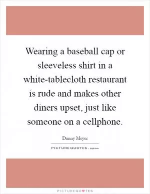 Wearing a baseball cap or sleeveless shirt in a white-tablecloth restaurant is rude and makes other diners upset, just like someone on a cellphone Picture Quote #1