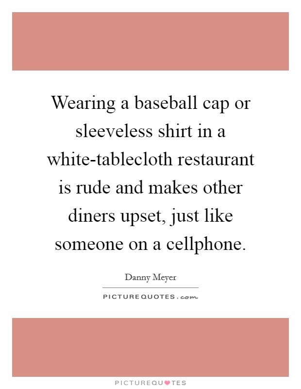 Wearing a baseball cap or sleeveless shirt in a white-tablecloth restaurant is rude and makes other diners upset, just like someone on a cellphone. Picture Quote #1