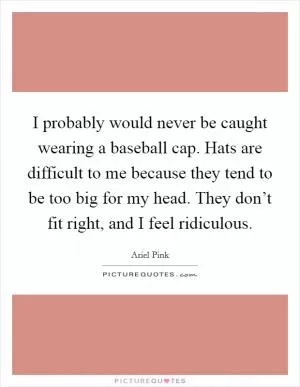 I probably would never be caught wearing a baseball cap. Hats are difficult to me because they tend to be too big for my head. They don’t fit right, and I feel ridiculous Picture Quote #1