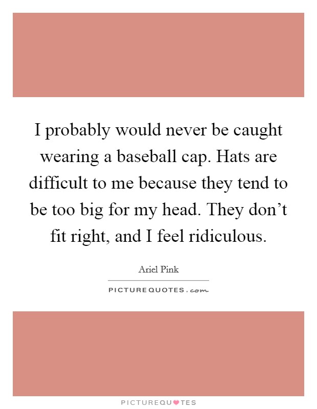 I probably would never be caught wearing a baseball cap. Hats are difficult to me because they tend to be too big for my head. They don't fit right, and I feel ridiculous. Picture Quote #1