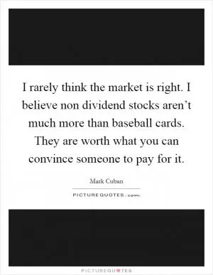 I rarely think the market is right. I believe non dividend stocks aren’t much more than baseball cards. They are worth what you can convince someone to pay for it Picture Quote #1