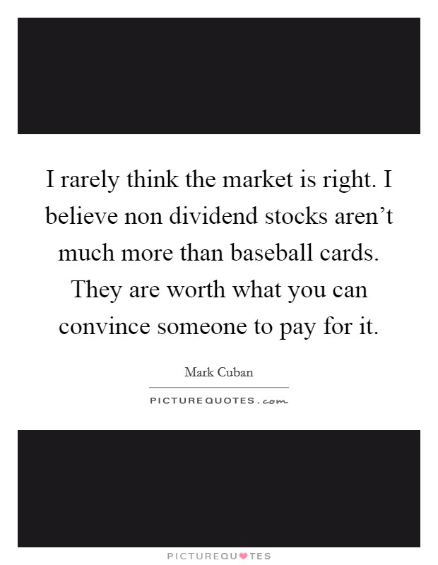 I rarely think the market is right. I believe non dividend stocks aren't much more than baseball cards. They are worth what you can convince someone to pay for it. Picture Quote #1