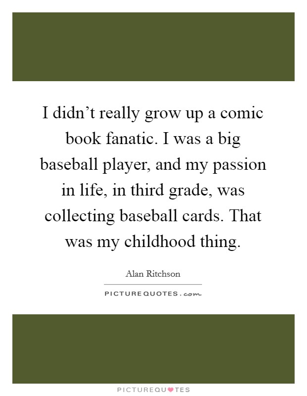 I didn't really grow up a comic book fanatic. I was a big baseball player, and my passion in life, in third grade, was collecting baseball cards. That was my childhood thing. Picture Quote #1