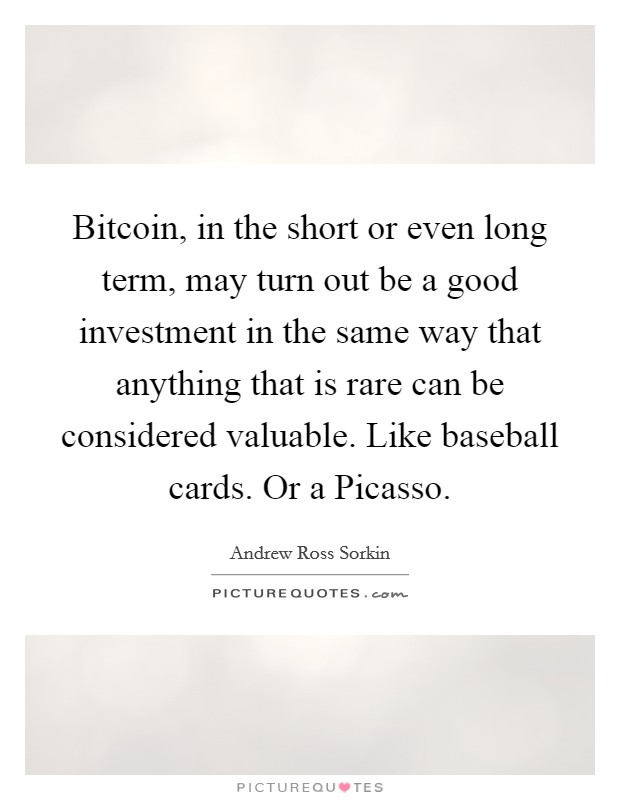 Bitcoin, in the short or even long term, may turn out be a good investment in the same way that anything that is rare can be considered valuable. Like baseball cards. Or a Picasso. Picture Quote #1