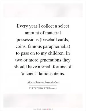 Every year I collect a select amount of material possessions (baseball cards, coins, famous paraphernalia) to pass on to my children. In two or more generations they should have a small fortune of ‘ancient’ famous items Picture Quote #1