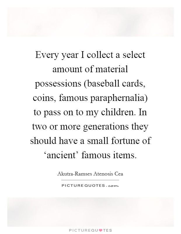 Every year I collect a select amount of material possessions (baseball cards, coins, famous paraphernalia) to pass on to my children. In two or more generations they should have a small fortune of ‘ancient' famous items. Picture Quote #1