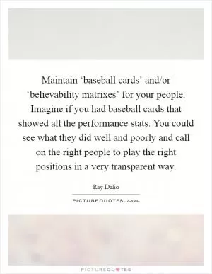 Maintain ‘baseball cards’ and/or ‘believability matrixes’ for your people. Imagine if you had baseball cards that showed all the performance stats. You could see what they did well and poorly and call on the right people to play the right positions in a very transparent way Picture Quote #1