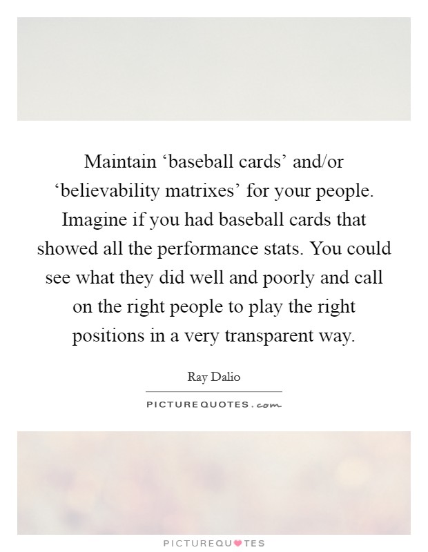 Maintain ‘baseball cards' and/or ‘believability matrixes' for your people. Imagine if you had baseball cards that showed all the performance stats. You could see what they did well and poorly and call on the right people to play the right positions in a very transparent way. Picture Quote #1