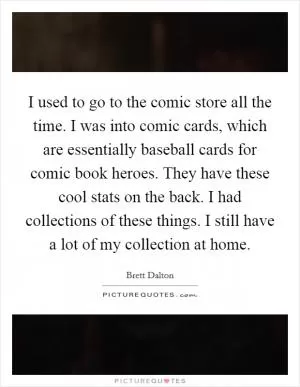 I used to go to the comic store all the time. I was into comic cards, which are essentially baseball cards for comic book heroes. They have these cool stats on the back. I had collections of these things. I still have a lot of my collection at home Picture Quote #1