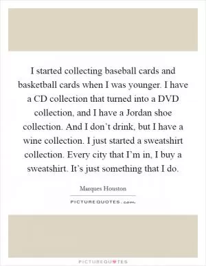 I started collecting baseball cards and basketball cards when I was younger. I have a CD collection that turned into a DVD collection, and I have a Jordan shoe collection. And I don’t drink, but I have a wine collection. I just started a sweatshirt collection. Every city that I’m in, I buy a sweatshirt. It’s just something that I do Picture Quote #1