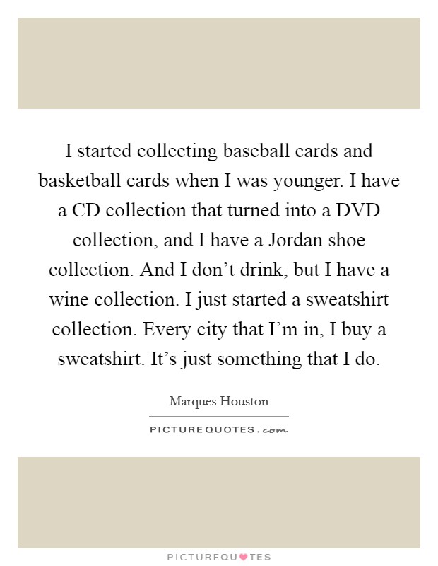 I started collecting baseball cards and basketball cards when I was younger. I have a CD collection that turned into a DVD collection, and I have a Jordan shoe collection. And I don't drink, but I have a wine collection. I just started a sweatshirt collection. Every city that I'm in, I buy a sweatshirt. It's just something that I do. Picture Quote #1