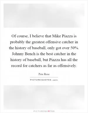Of course, I believe that Mike Piazza is probably the greatest offensive catcher in the history of baseball, only got over 50%. Johnny Bench is the best catcher in the history of baseball, but Piazza has all the record for catchers as far as offensively Picture Quote #1