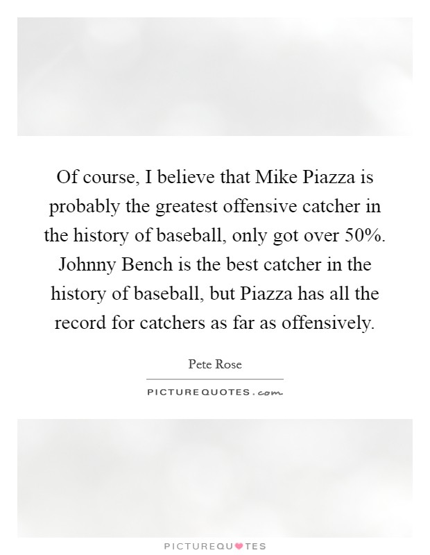 Of course, I believe that Mike Piazza is probably the greatest offensive catcher in the history of baseball, only got over 50%. Johnny Bench is the best catcher in the history of baseball, but Piazza has all the record for catchers as far as offensively. Picture Quote #1