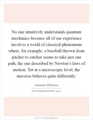No one intuitively understands quantum mechanics because all of our experience involves a world of classical phenomena where, for example, a baseball thrown from pitcher to catcher seems to take just one path, the one described by Newton’s laws of motion. Yet at a microscopic level, the universe behaves quite differently Picture Quote #1