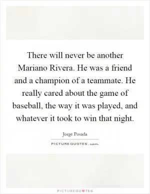 There will never be another Mariano Rivera. He was a friend and a champion of a teammate. He really cared about the game of baseball, the way it was played, and whatever it took to win that night Picture Quote #1