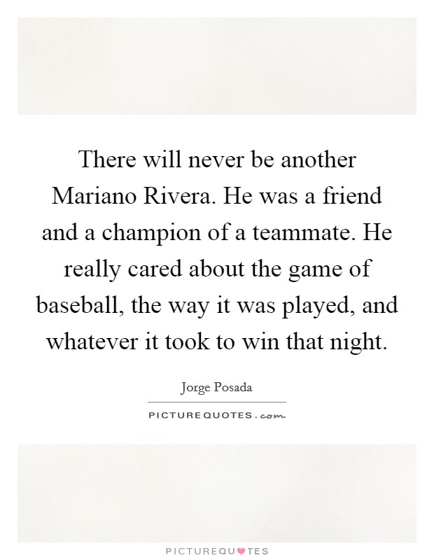 There will never be another Mariano Rivera. He was a friend and a champion of a teammate. He really cared about the game of baseball, the way it was played, and whatever it took to win that night. Picture Quote #1