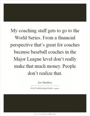 My coaching staff gets to go to the World Series. From a financial perspective that’s great for coaches because baseball coaches in the Major League level don’t really make that much money. People don’t realize that Picture Quote #1