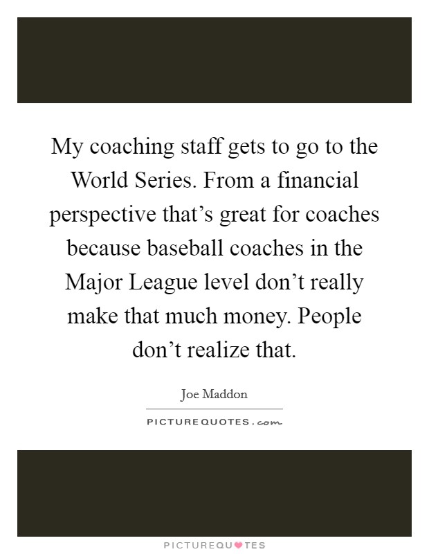 My coaching staff gets to go to the World Series. From a financial perspective that's great for coaches because baseball coaches in the Major League level don't really make that much money. People don't realize that. Picture Quote #1