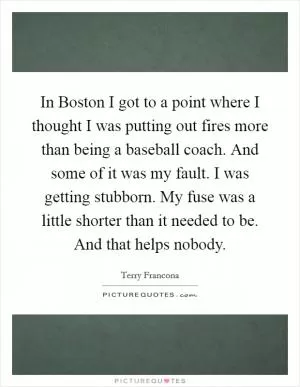 In Boston I got to a point where I thought I was putting out fires more than being a baseball coach. And some of it was my fault. I was getting stubborn. My fuse was a little shorter than it needed to be. And that helps nobody Picture Quote #1