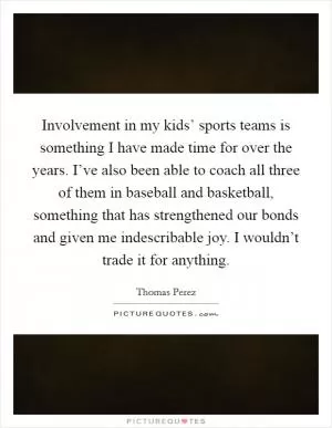Involvement in my kids’ sports teams is something I have made time for over the years. I’ve also been able to coach all three of them in baseball and basketball, something that has strengthened our bonds and given me indescribable joy. I wouldn’t trade it for anything Picture Quote #1