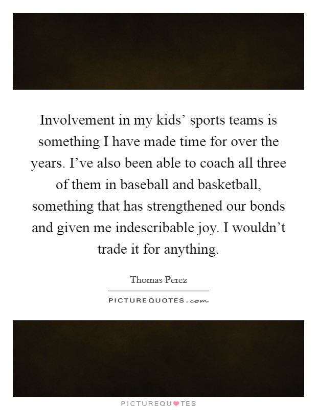 Involvement in my kids' sports teams is something I have made time for over the years. I've also been able to coach all three of them in baseball and basketball, something that has strengthened our bonds and given me indescribable joy. I wouldn't trade it for anything. Picture Quote #1