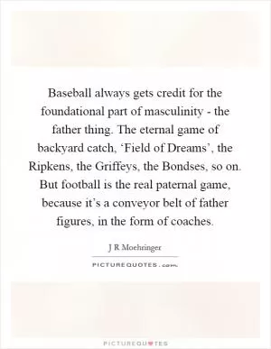 Baseball always gets credit for the foundational part of masculinity - the father thing. The eternal game of backyard catch, ‘Field of Dreams’, the Ripkens, the Griffeys, the Bondses, so on. But football is the real paternal game, because it’s a conveyor belt of father figures, in the form of coaches Picture Quote #1