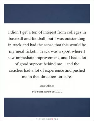 I didn’t get a ton of interest from colleges in baseball and football, but I was outstanding in track and had the sense that this would be my meal ticket... Track was a sport where I saw immediate improvement, and I had a lot of good support behind me... and the coaches had a lot of experience and pushed me in that direction for sure Picture Quote #1