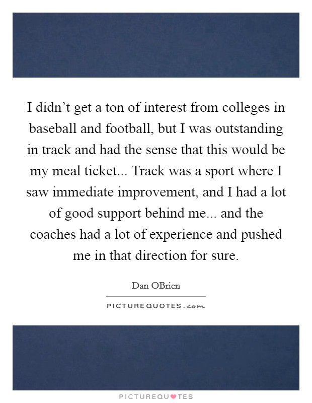 I didn't get a ton of interest from colleges in baseball and football, but I was outstanding in track and had the sense that this would be my meal ticket... Track was a sport where I saw immediate improvement, and I had a lot of good support behind me... and the coaches had a lot of experience and pushed me in that direction for sure. Picture Quote #1