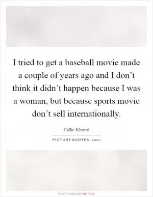 I tried to get a baseball movie made a couple of years ago and I don’t think it didn’t happen because I was a woman, but because sports movie don’t sell internationally Picture Quote #1