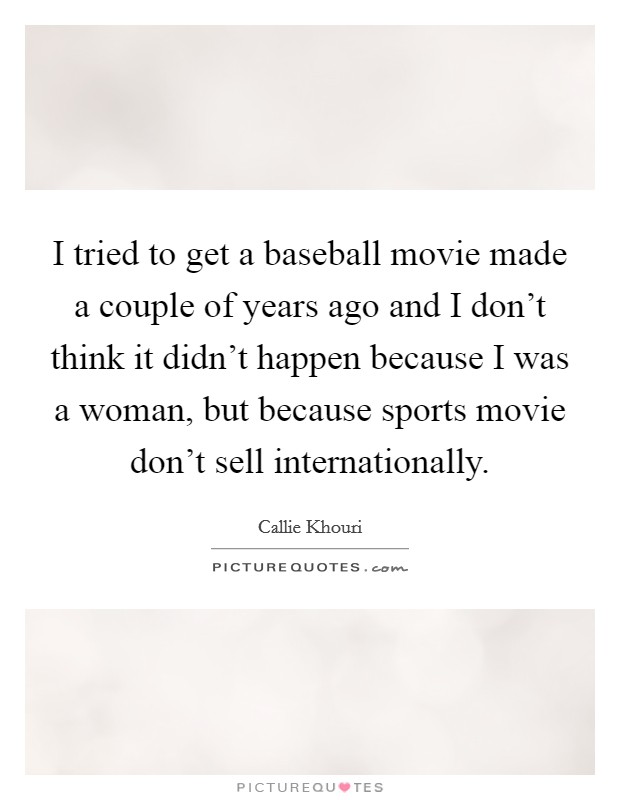I tried to get a baseball movie made a couple of years ago and I don't think it didn't happen because I was a woman, but because sports movie don't sell internationally. Picture Quote #1
