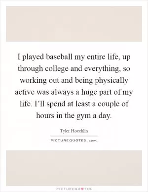 I played baseball my entire life, up through college and everything, so working out and being physically active was always a huge part of my life. I’ll spend at least a couple of hours in the gym a day Picture Quote #1