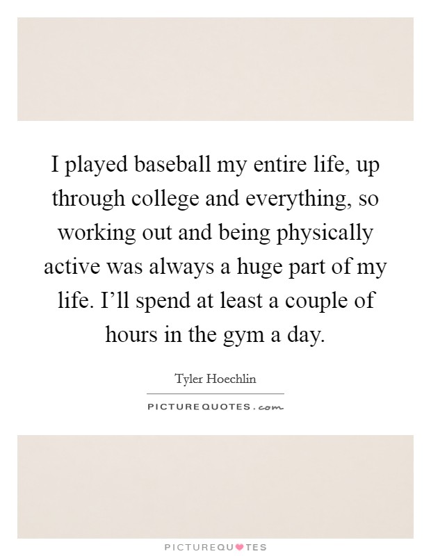 I played baseball my entire life, up through college and everything, so working out and being physically active was always a huge part of my life. I'll spend at least a couple of hours in the gym a day. Picture Quote #1