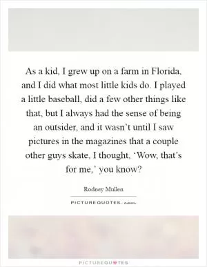 As a kid, I grew up on a farm in Florida, and I did what most little kids do. I played a little baseball, did a few other things like that, but I always had the sense of being an outsider, and it wasn’t until I saw pictures in the magazines that a couple other guys skate, I thought, ‘Wow, that’s for me,’ you know? Picture Quote #1