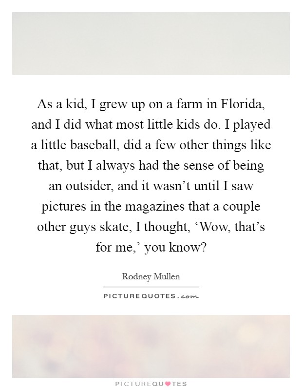 As a kid, I grew up on a farm in Florida, and I did what most little kids do. I played a little baseball, did a few other things like that, but I always had the sense of being an outsider, and it wasn't until I saw pictures in the magazines that a couple other guys skate, I thought, ‘Wow, that's for me,' you know? Picture Quote #1