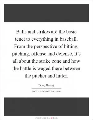 Balls and strikes are the basic tenet to everything in baseball. From the perspective of hitting, pitching, offense and defense, it’s all about the strike zone and how the battle is waged there between the pitcher and hitter Picture Quote #1