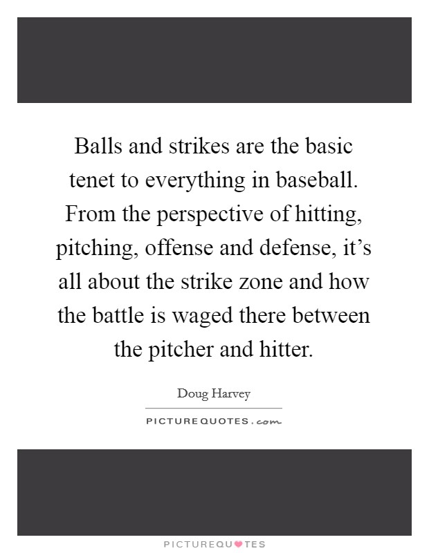 Balls and strikes are the basic tenet to everything in baseball. From the perspective of hitting, pitching, offense and defense, it's all about the strike zone and how the battle is waged there between the pitcher and hitter. Picture Quote #1