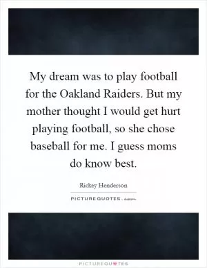 My dream was to play football for the Oakland Raiders. But my mother thought I would get hurt playing football, so she chose baseball for me. I guess moms do know best Picture Quote #1