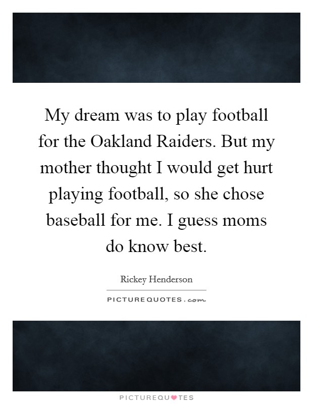 My dream was to play football for the Oakland Raiders. But my mother thought I would get hurt playing football, so she chose baseball for me. I guess moms do know best. Picture Quote #1