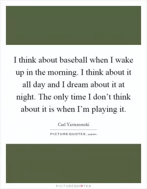 I think about baseball when I wake up in the morning. I think about it all day and I dream about it at night. The only time I don’t think about it is when I’m playing it Picture Quote #1
