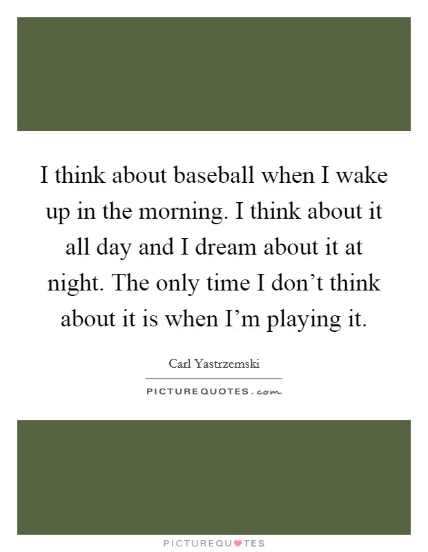 I think about baseball when I wake up in the morning. I think about it all day and I dream about it at night. The only time I don't think about it is when I'm playing it. Picture Quote #1