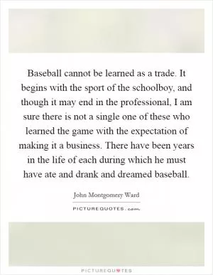 Baseball cannot be learned as a trade. It begins with the sport of the schoolboy, and though it may end in the professional, I am sure there is not a single one of these who learned the game with the expectation of making it a business. There have been years in the life of each during which he must have ate and drank and dreamed baseball Picture Quote #1