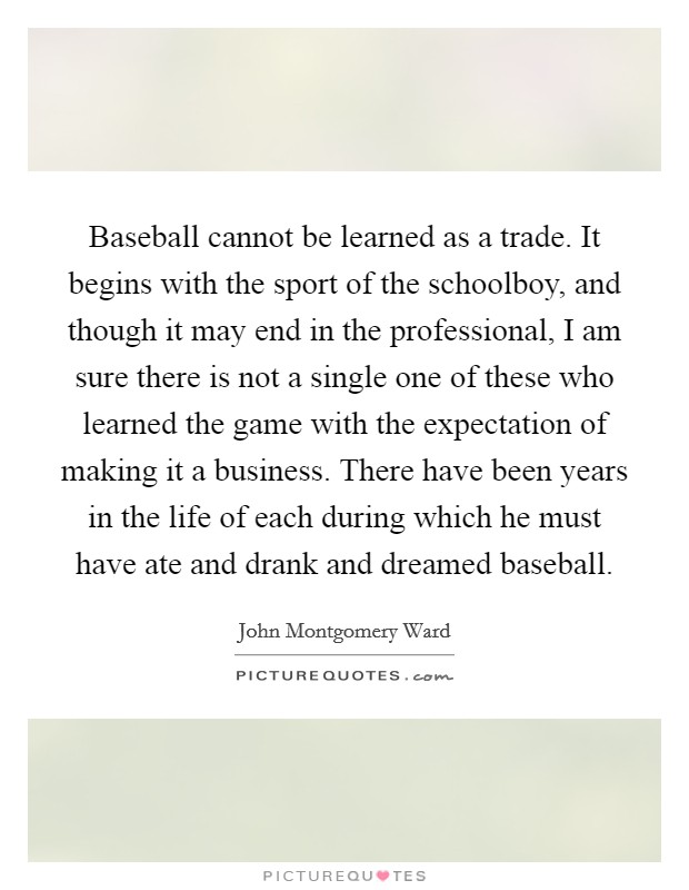 Baseball cannot be learned as a trade. It begins with the sport of the schoolboy, and though it may end in the professional, I am sure there is not a single one of these who learned the game with the expectation of making it a business. There have been years in the life of each during which he must have ate and drank and dreamed baseball. Picture Quote #1