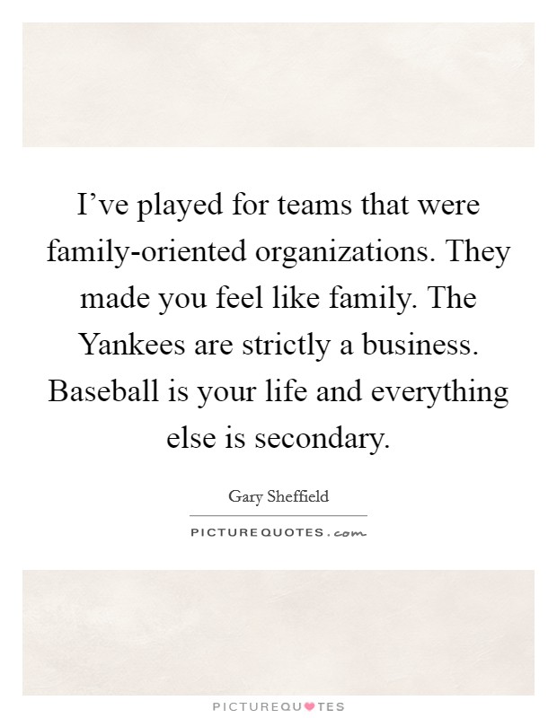 I've played for teams that were family-oriented organizations. They made you feel like family. The Yankees are strictly a business. Baseball is your life and everything else is secondary. Picture Quote #1